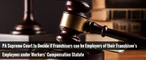 PA Supreme Court to Decide if Franchisors can be Employers of their Franchisee’s Employees under Workers’ Compensation Statute