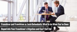 Franchisor and Franchisee as Joint-Defendants; What to do When You’ve Been Roped into Your Franchisee’s Litigation and Can’t Get Out